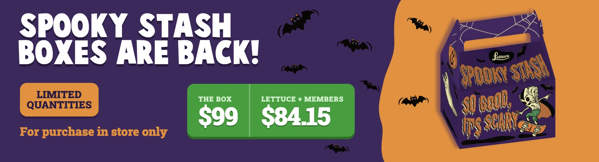 Spooky Stash boxes are back! The box $99, Lettuce+ members $84.15. Limited quantities, for purchase in store only.